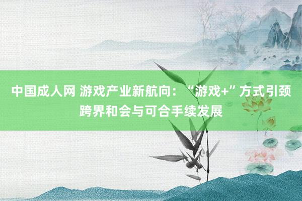 中国成人网 游戏产业新航向：“游戏+”方式引颈跨界和会与可合手续发展