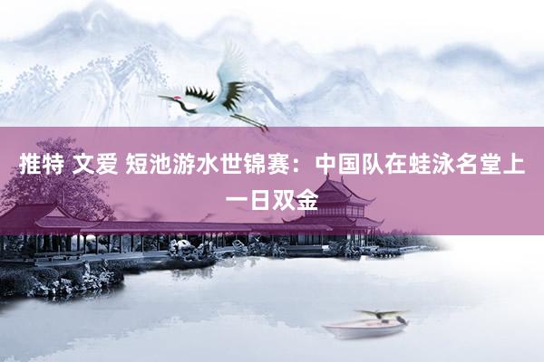 推特 文爱 短池游水世锦赛：中国队在蛙泳名堂上一日双金