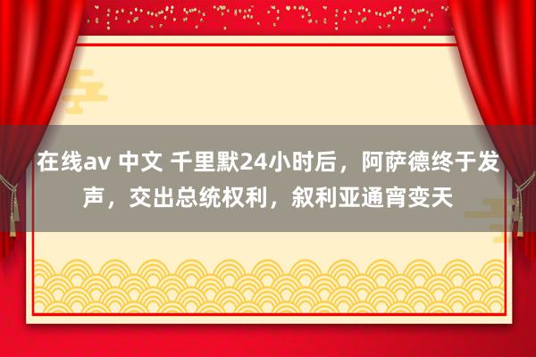 在线av 中文 千里默24小时后，阿萨德终于发声，交出总统权利，叙利亚通宵变天