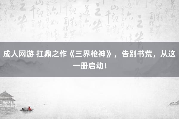 成人网游 扛鼎之作《三界枪神》，告别书荒，从这一册启动！