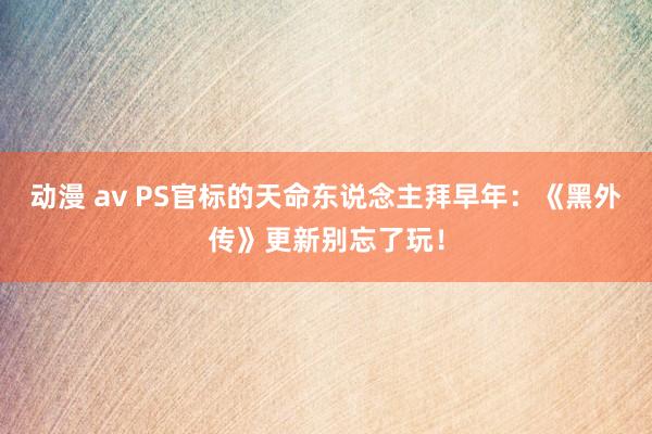 动漫 av PS官标的天命东说念主拜早年：《黑外传》更新别忘了玩！