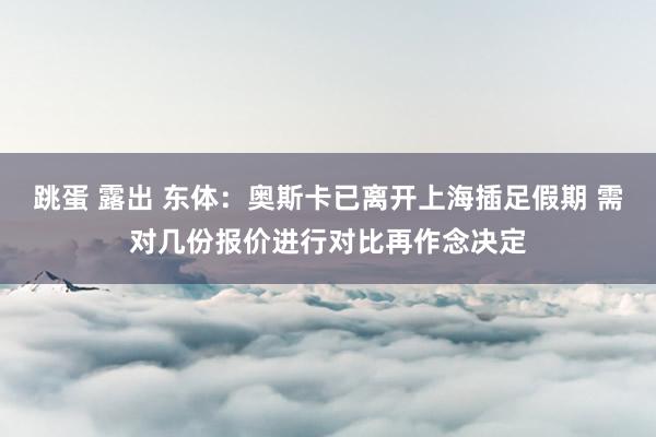 跳蛋 露出 东体：奥斯卡已离开上海插足假期 需对几份报价进行对比再作念决定