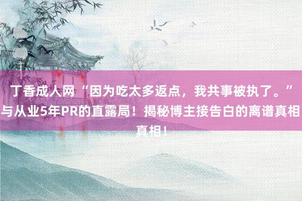 丁香成人网 “因为吃太多返点，我共事被执了。” 与从业5年PR的直露局！揭秘博主接告白的离谱真相！