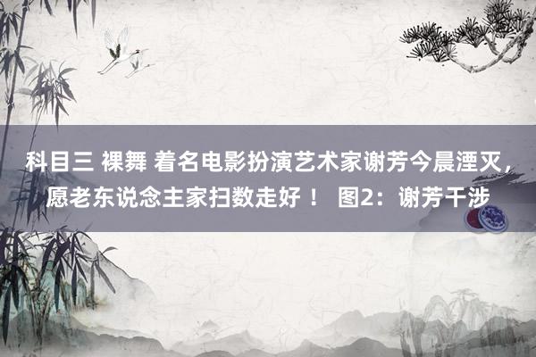 科目三 裸舞 着名电影扮演艺术家谢芳今晨湮灭，愿老东说念主家扫数走好 ！ 图2：谢芳干涉