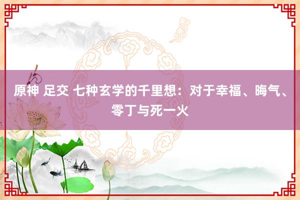 原神 足交 七种玄学的千里想：对于幸福、晦气、零丁与死一火