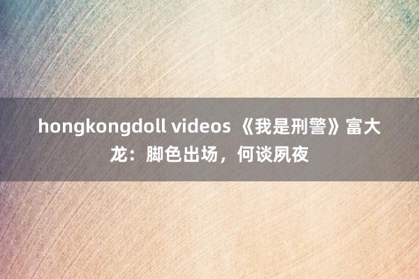 hongkongdoll videos 《我是刑警》富大龙：脚色出场，何谈夙夜