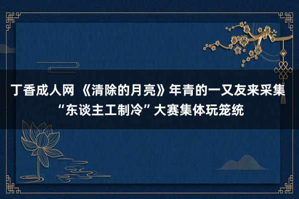 丁香成人网 《清除的月亮》年青的一又友来采集 “东谈主工制冷”大赛集体玩笼统