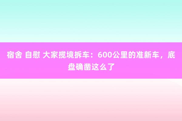 宿舍 自慰 大家揽境拆车：600公里的准新车，底盘确凿这么了