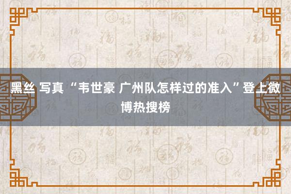 黑丝 写真 “韦世豪 广州队怎样过的准入”登上微博热搜榜