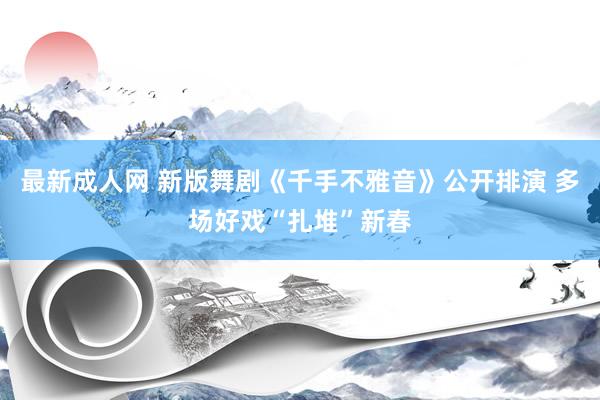 最新成人网 新版舞剧《千手不雅音》公开排演 多场好戏“扎堆”新春