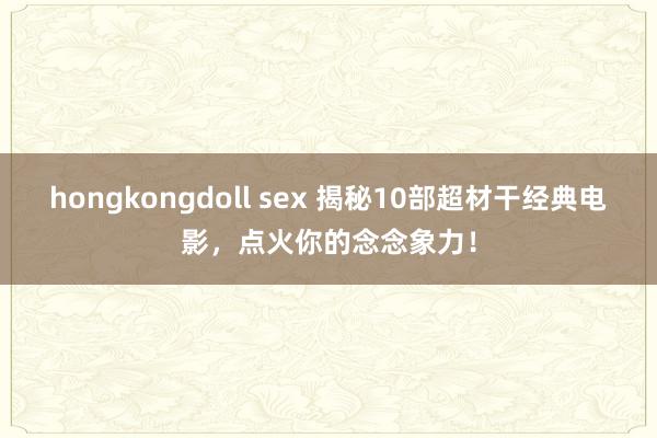 hongkongdoll sex 揭秘10部超材干经典电影，点火你的念念象力！