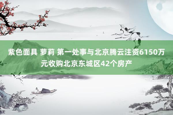 紫色面具 萝莉 第一处事与北京腾云注资6150万元收购北京东城区42个房产