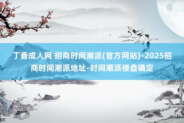 丁香成人网 招商时间潮派(官方网站)-2025招商时间潮派地址-时间潮派楼盘确定