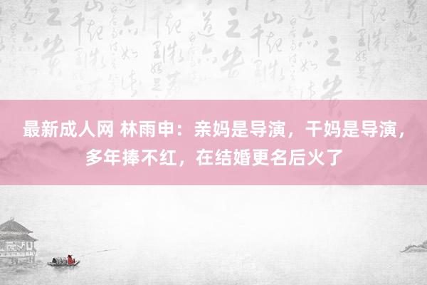 最新成人网 林雨申：亲妈是导演，干妈是导演，多年捧不红，在结婚更名后火了