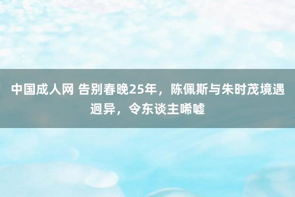 中国成人网 告别春晚25年，陈佩斯与朱时茂境遇迥异，令东谈主唏嘘