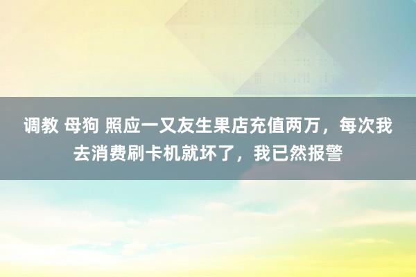 调教 母狗 照应一又友生果店充值两万，每次我去消费刷卡机就坏了，我已然报警