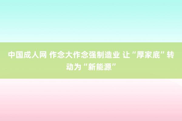 中国成人网 作念大作念强制造业 让“厚家底”转动为“新能源”