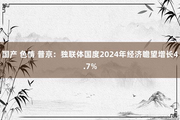 国产 色情 普京：独联体国度2024年经济瞻望增长4.7%