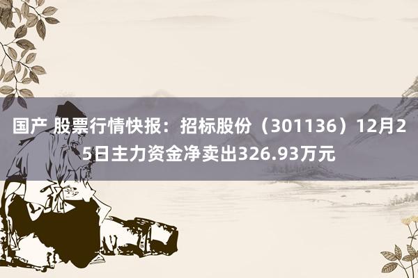 国产 股票行情快报：招标股份（301136）12月25日主力资金净卖出326.93万元