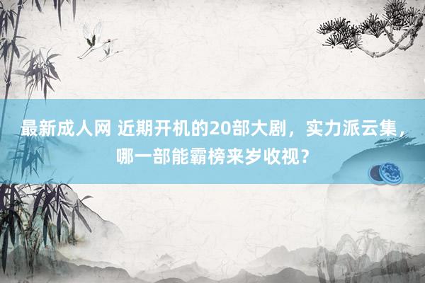 最新成人网 近期开机的20部大剧，实力派云集，哪一部能霸榜来岁收视？