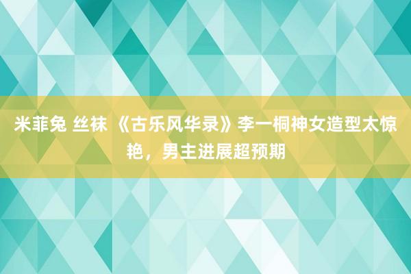 米菲兔 丝袜 《古乐风华录》李一桐神女造型太惊艳，男主进展超预期