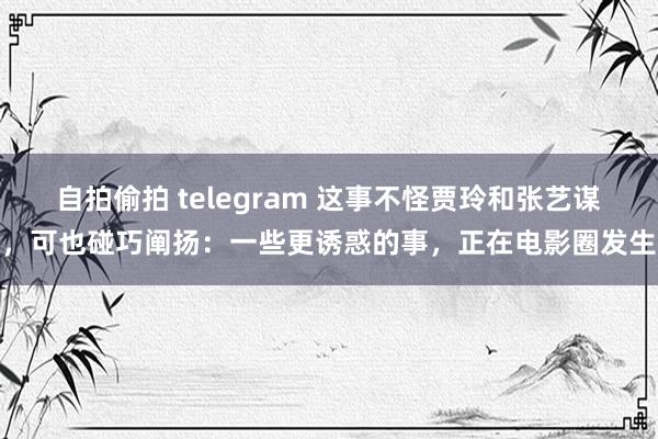 自拍偷拍 telegram 这事不怪贾玲和张艺谋，可也碰巧阐扬：一些更诱惑的事，正在电影圈发生