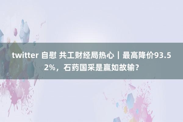 twitter 自慰 共工财经局热心｜最高降价93.52%，石药国采是赢如故输？