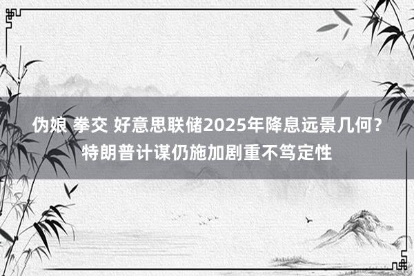 伪娘 拳交 好意思联储2025年降息远景几何？特朗普计谋仍施加剧重不笃定性