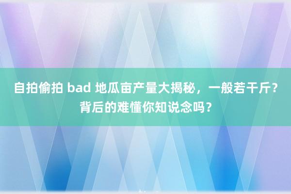 自拍偷拍 bad 地瓜亩产量大揭秘，一般若干斤？背后的难懂你知说念吗？