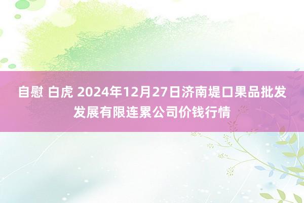 自慰 白虎 2024年12月27日济南堤口果品批发发展有限连累公司价钱行情