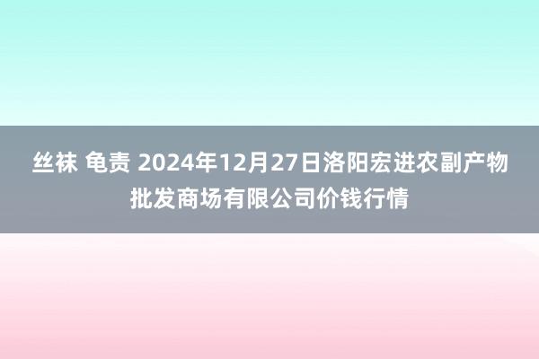 丝袜 龟责 2024年12月27日洛阳宏进农副产物批发商场有限公司价钱行情