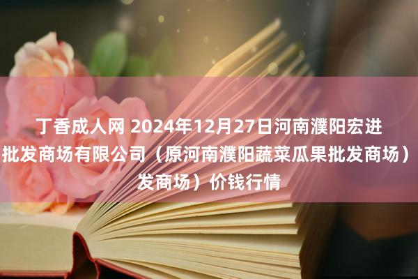 丁香成人网 2024年12月27日河南濮阳宏进农副居品批发商场有限公司（原河南濮阳蔬菜瓜果批发商场）价钱行情