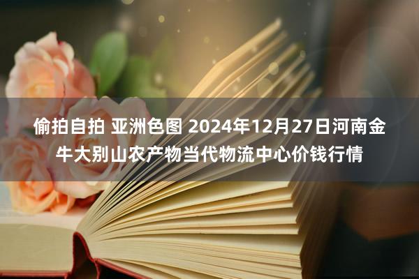 偷拍自拍 亚洲色图 2024年12月27日河南金牛大别山农产物当代物流中心价钱行情