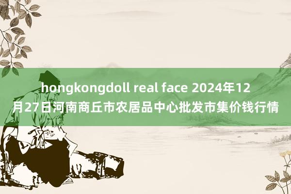 hongkongdoll real face 2024年12月27日河南商丘市农居品中心批发市集价钱行情