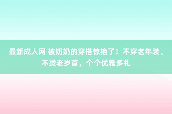 最新成人网 被奶奶的穿搭惊艳了！不穿老年装、不烫老岁首，个个优雅多礼