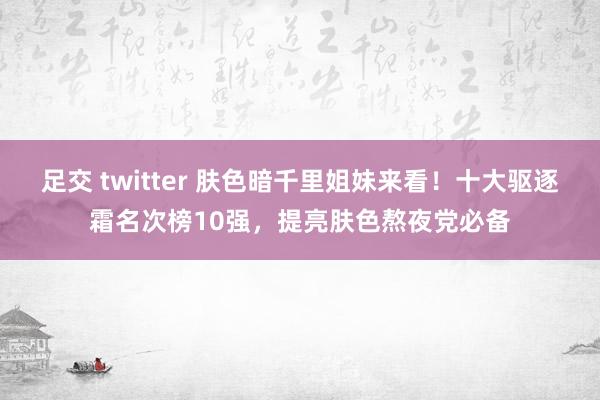 足交 twitter 肤色暗千里姐妹来看！十大驱逐霜名次榜10强，提亮肤色熬夜党必备