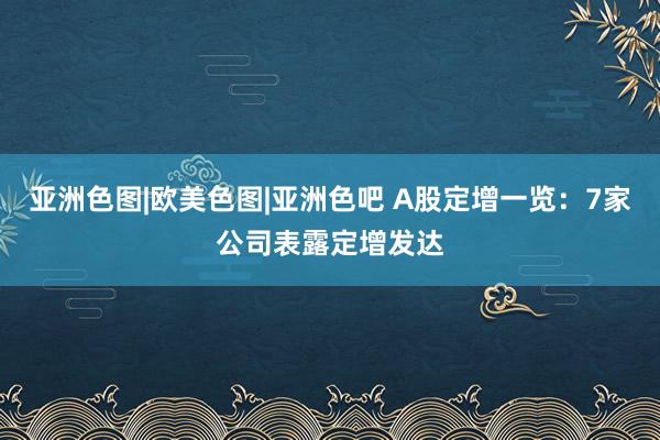 亚洲色图|欧美色图|亚洲色吧 A股定增一览：7家公司表露定增发达