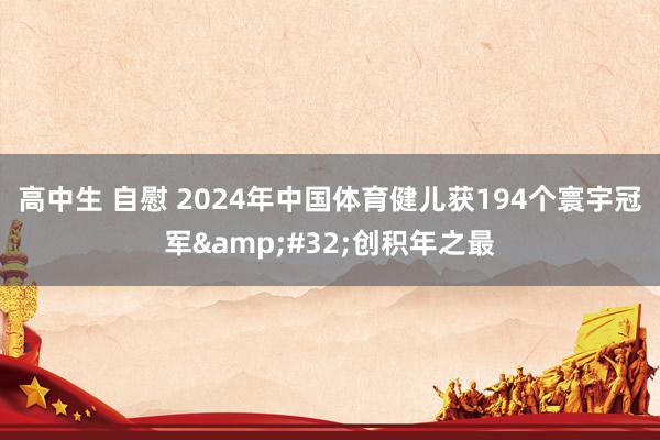 高中生 自慰 2024年中国体育健儿获194个寰宇冠军&#32;创积年之最