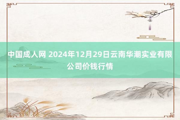 中国成人网 2024年12月29日云南华潮实业有限公司价钱行情