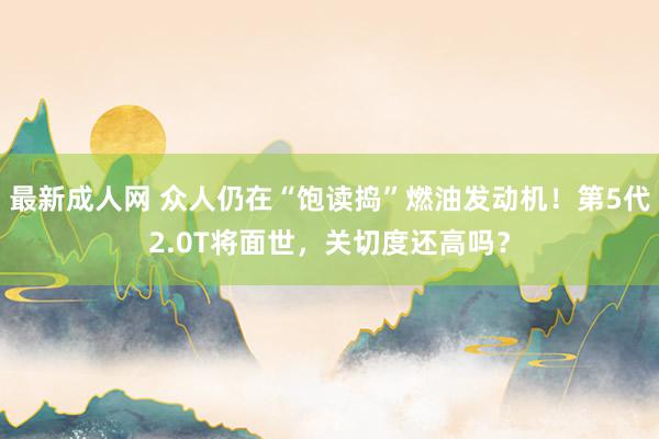 最新成人网 众人仍在“饱读捣”燃油发动机！第5代2.0T将面世，关切度还高吗？