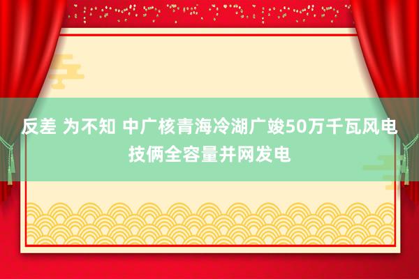 反差 为不知 中广核青海冷湖广竣50万千瓦风电技俩全容量并网发电