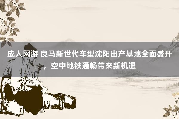 成人网游 良马新世代车型沈阳出产基地全面盛开，空中地铁通畅带来新机遇