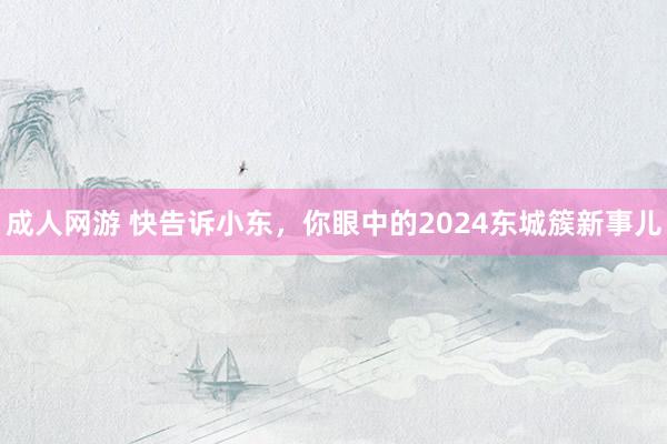 成人网游 快告诉小东，你眼中的2024东城簇新事儿