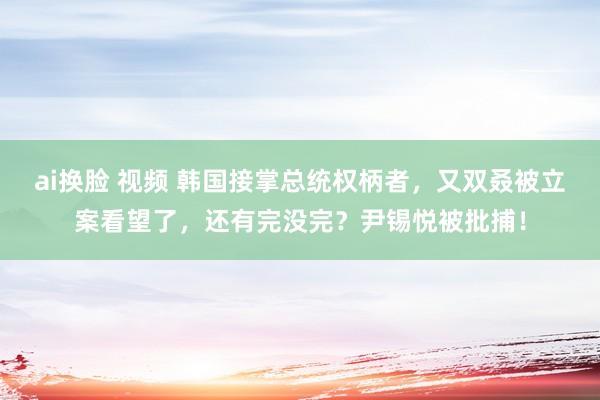 ai换脸 视频 韩国接掌总统权柄者，又双叒被立案看望了，还有完没完？尹锡悦被批捕！