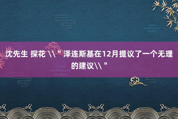 沈先生 探花 \＂泽连斯基在12月提议了一个无理的建议\＂