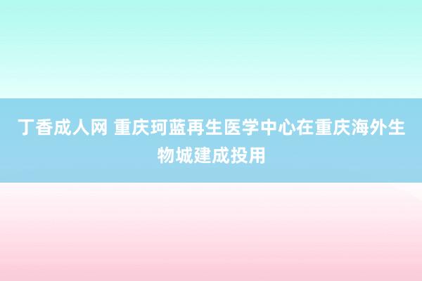 丁香成人网 重庆珂蓝再生医学中心在重庆海外生物城建成投用