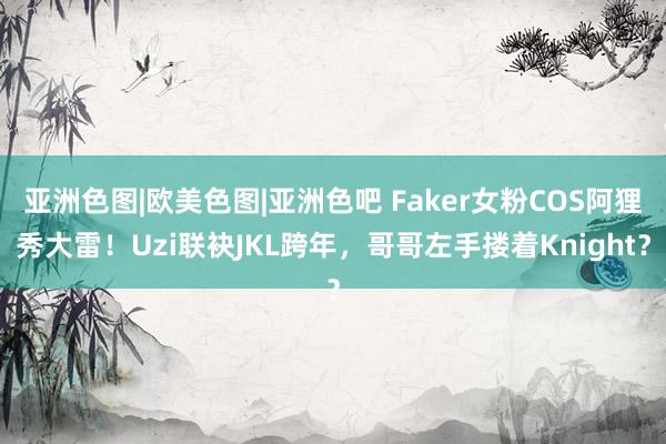 亚洲色图|欧美色图|亚洲色吧 Faker女粉COS阿狸秀大雷！Uzi联袂JKL跨年，哥哥左手搂着Knight？