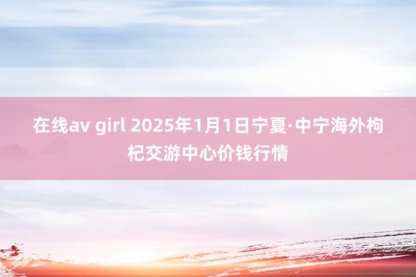 在线av girl 2025年1月1日宁夏·中宁海外枸杞交游中心价钱行情