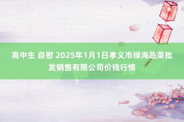 高中生 自慰 2025年1月1日孝义市绿海蔬菜批发销售有限公司价钱行情