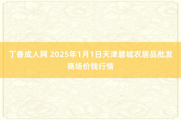 丁香成人网 2025年1月1日天津碧城农居品批发商场价钱行情